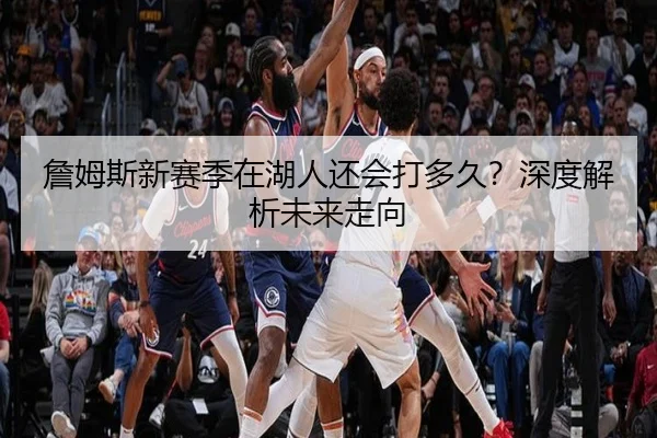 詹姆斯新赛季在湖人还会打多久？深度解析未来走向