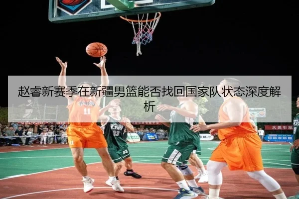 赵睿新赛季在新疆男篮能否找回国家队状态深度解析
