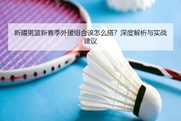 新疆男篮新赛季外援组合该怎么搭？深度解析与实战建议