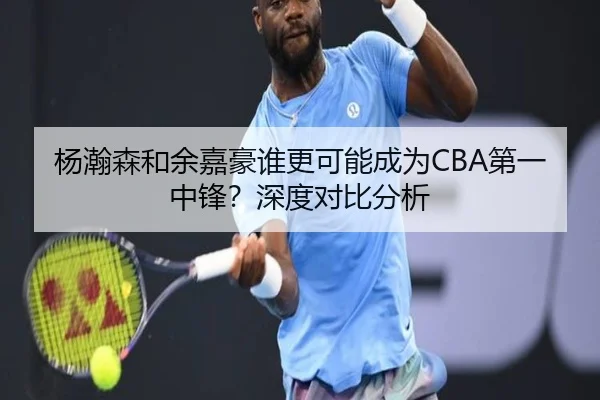 杨瀚森和余嘉豪谁更可能成为CBA第一中锋？深度对比分析